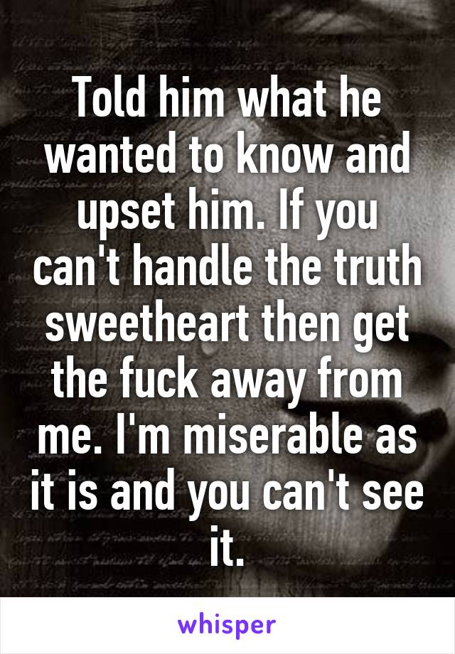 Told him what he wanted to know and upset him. If you can't handle the truth sweetheart then get the fuck away from me. I'm miserable as it is and you can't see it.