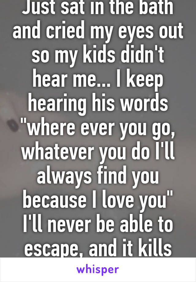 Just sat in the bath and cried my eyes out so my kids didn't hear me... I keep hearing his words "where ever you go, whatever you do I'll always find you because I love you" I'll never be able to escape, and it kills me. 