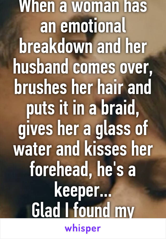 When a woman has an emotional breakdown and her husband comes over, brushes her hair and puts it in a braid, gives her a glass of water and kisses her forehead, he's a keeper...
Glad I found my husband. 