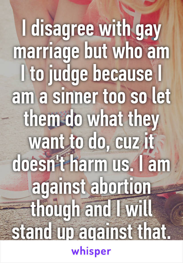 I disagree with gay marriage but who am I to judge because I am a sinner too so let them do what they want to do, cuz it doesn't harm us. I am against abortion though and I will stand up against that.