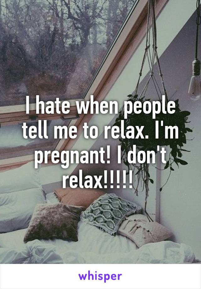 I hate when people tell me to relax. I'm pregnant! I don't relax!!!!! 