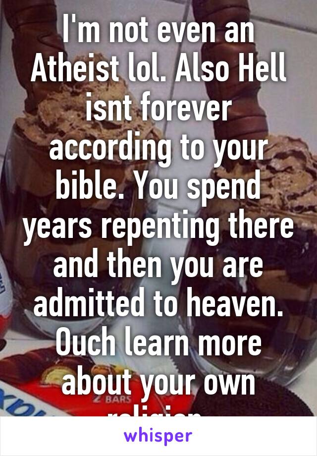 I'm not even an Atheist lol. Also Hell isnt forever according to your bible. You spend years repenting there and then you are admitted to heaven. Ouch learn more about your own religion.