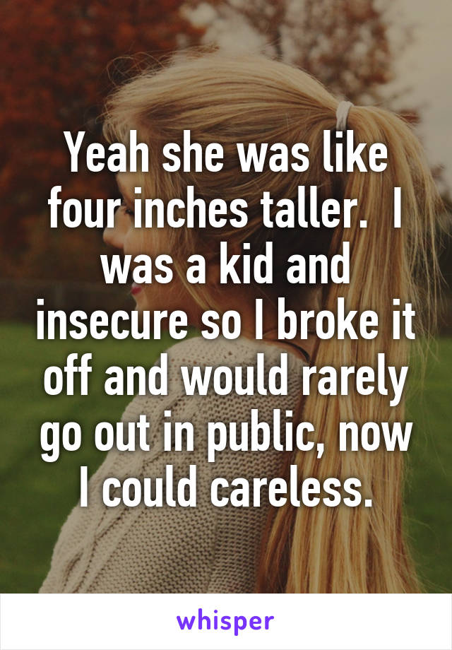 Yeah she was like four inches taller.  I was a kid and insecure so I broke it off and would rarely go out in public, now I could careless.