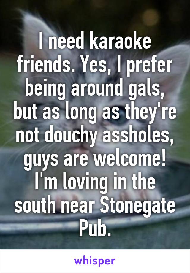 I need karaoke friends. Yes, I prefer being around gals, but as long as they're not douchy assholes, guys are welcome! I'm loving in the south near Stonegate Pub.