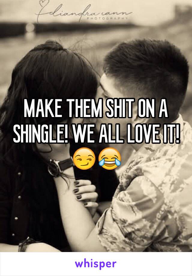 MAKE THEM SHIT ON A SHINGLE! WE ALL LOVE IT!😏😂