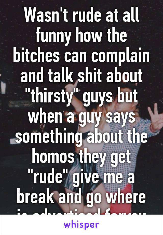 Wasn't rude at all funny how the bitches can complain and talk shit about "thirsty" guys but when a guy says something about the homos they get "rude" give me a break and go where is advertised foryou