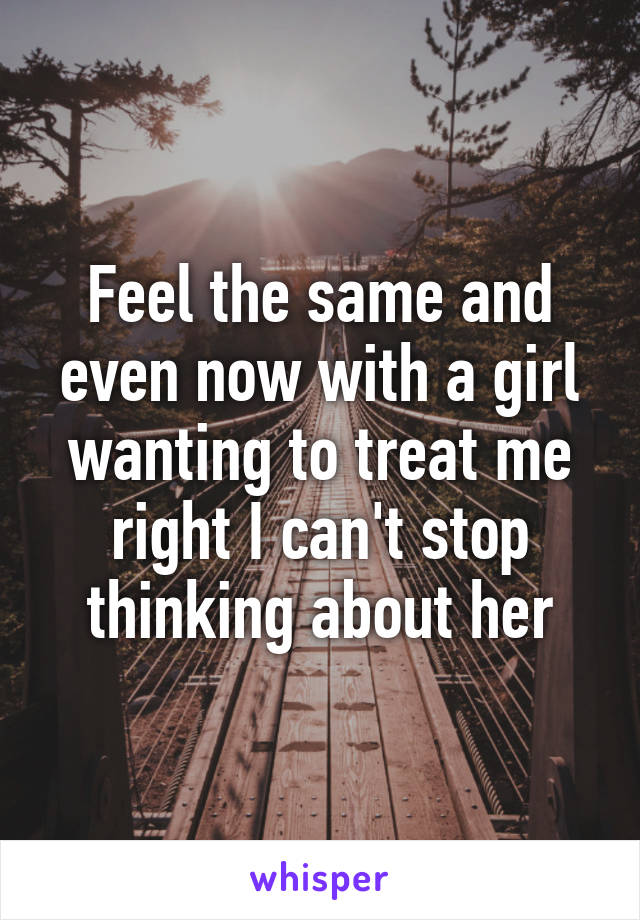 Feel the same and even now with a girl wanting to treat me right I can't stop thinking about her