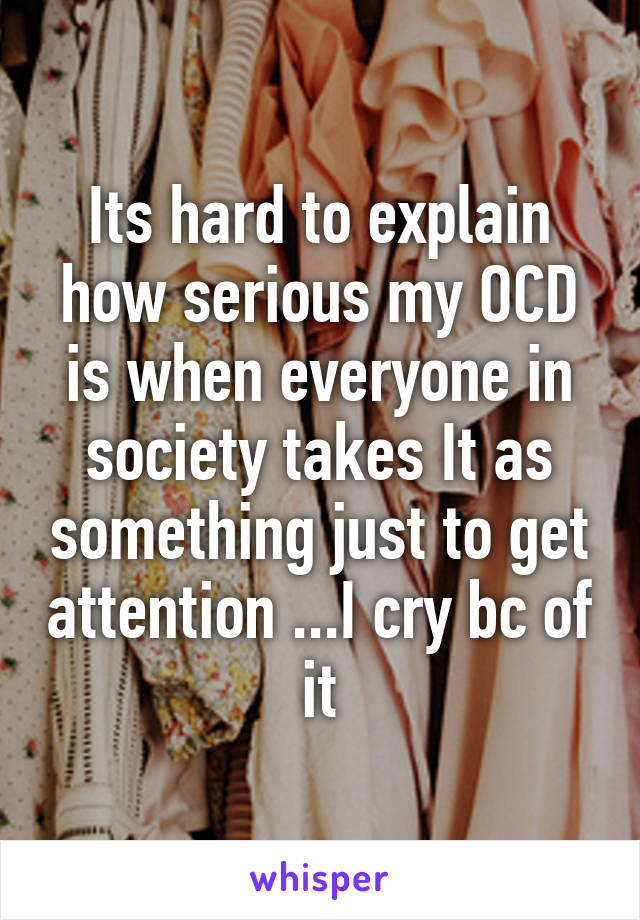 Its hard to explain how serious my OCD is when everyone in society takes It as something just to get attention ...I cry bc of it