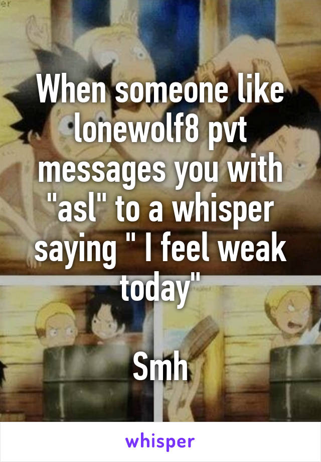 When someone like lonewolf8 pvt messages you with "asl" to a whisper saying " I feel weak today"

Smh