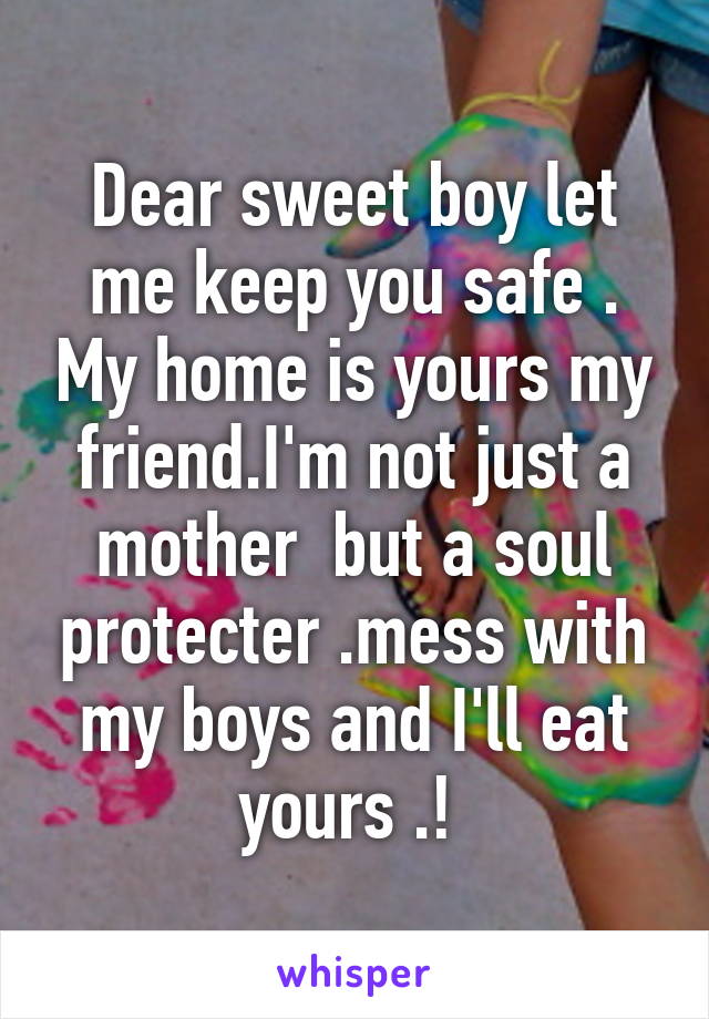 Dear sweet boy let me keep you safe . My home is yours my friend.I'm not just a mother  but a soul protecter .mess with my boys and I'll eat yours .! 