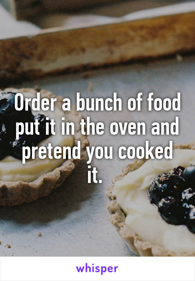 Order a bunch of food put it in the oven and pretend you cooked it. 