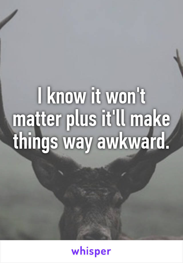 I know it won't matter plus it'll make things way awkward. 