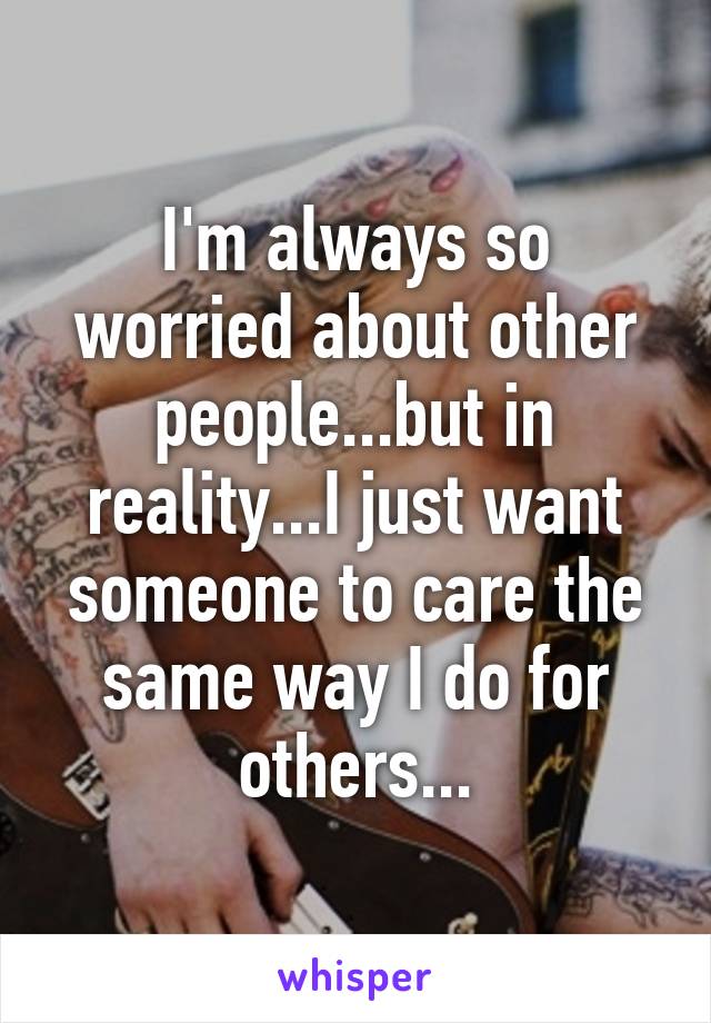 I'm always so worried about other people...but in reality...I just want someone to care the same way I do for others...