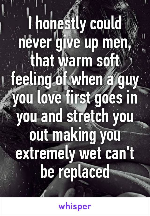 I honestly could never give up men, that warm soft feeling of when a guy you love first goes in you and stretch you out making you extremely wet can't be replaced
