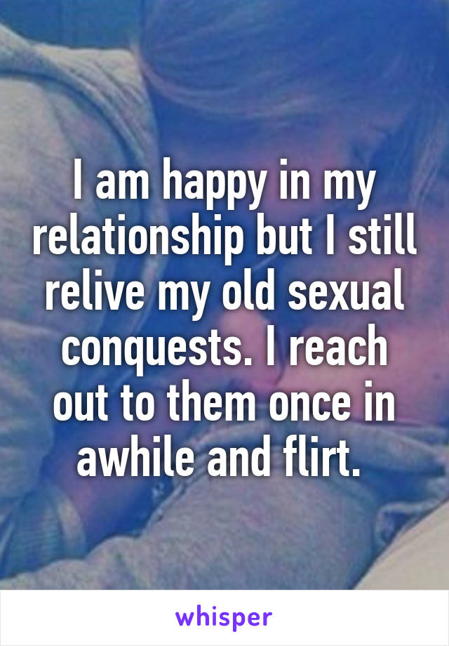 I am happy in my relationship but I still relive my old sexual conquests. I reach out to them once in awhile and flirt. 