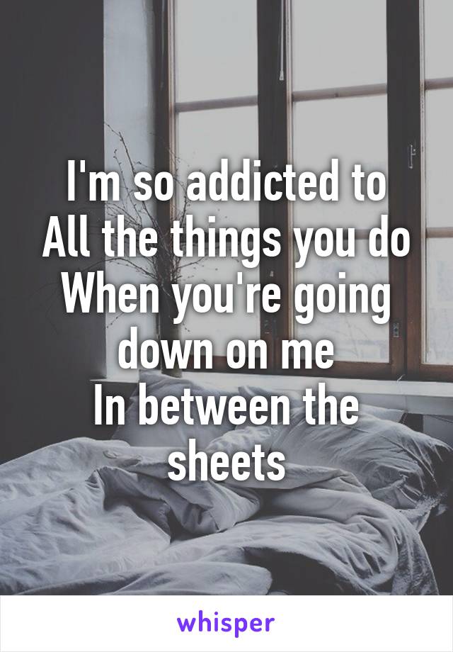 I'm so addicted to
All the things you do
When you're going down on me
In between the sheets