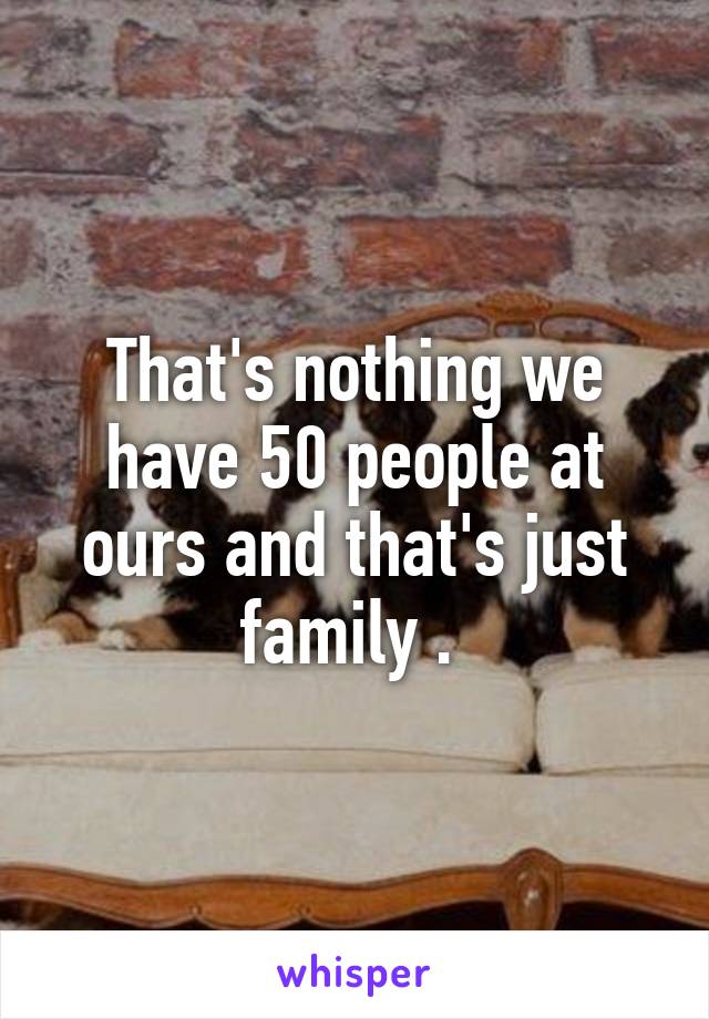 That's nothing we have 50 people at ours and that's just family . 