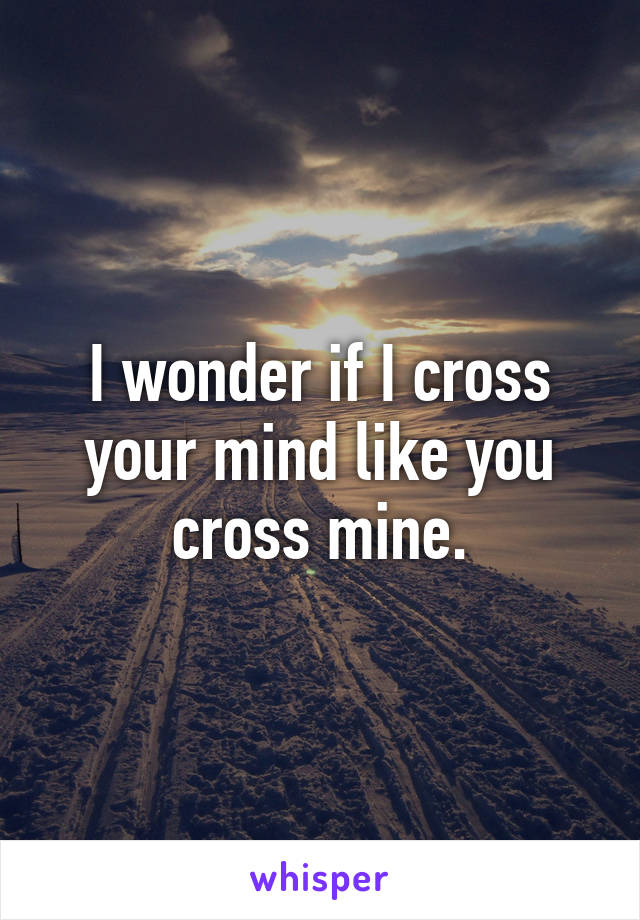 I wonder if I cross your mind like you cross mine.