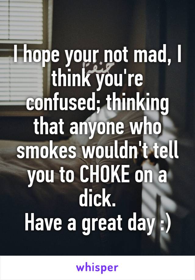 I hope your not mad, I think you're confused; thinking that anyone who smokes wouldn't tell you to CHOKE on a dick.
Have a great day :)