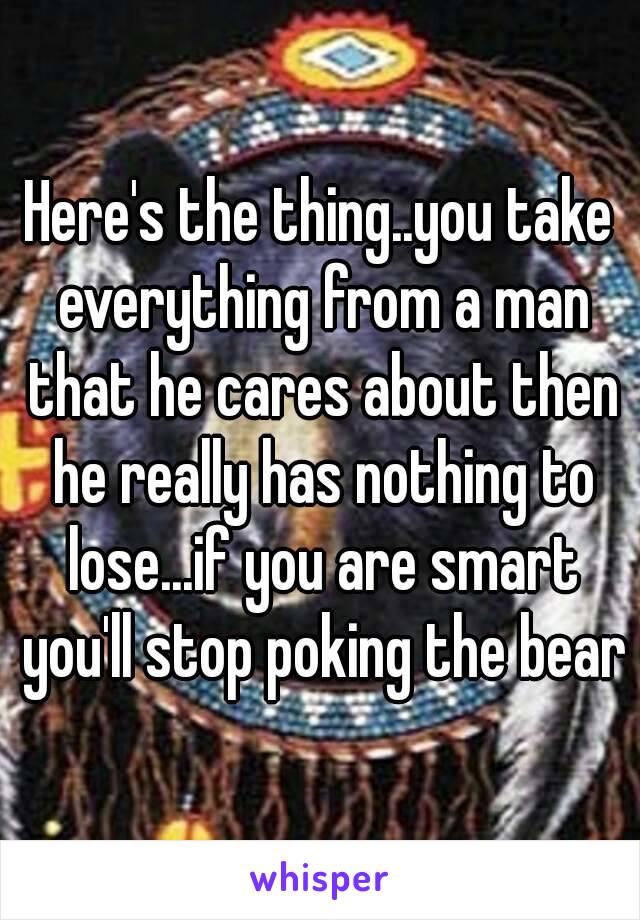 Here's the thing..you take everything from a man that he cares about then he really has nothing to lose...if you are smart you'll stop poking the bear