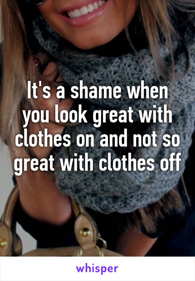 It's a shame when you look great with clothes on and not so great with clothes off 