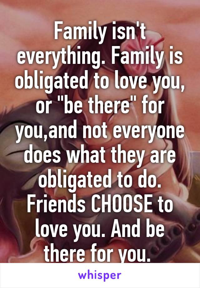 Family isn't everything. Family is obligated to love you, or "be there" for you,and not everyone does what they are obligated to do. Friends CHOOSE to love you. And be there for you. 