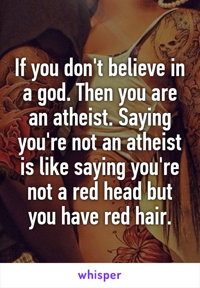 If you don't believe in a god. Then you are an atheist. Saying you're not an atheist is like saying you're not a red head but you have red hair.