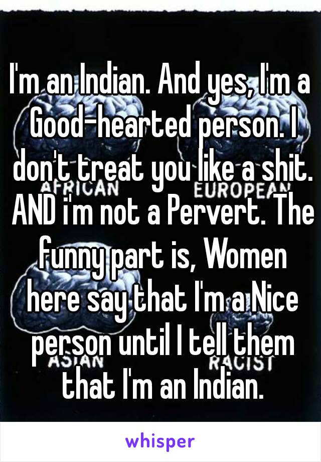 I'm an Indian. And yes, I'm a Good-hearted person. I don't treat you like a shit. AND i'm not a Pervert. The funny part is, Women here say that I'm a Nice person until I tell them that I'm an Indian.