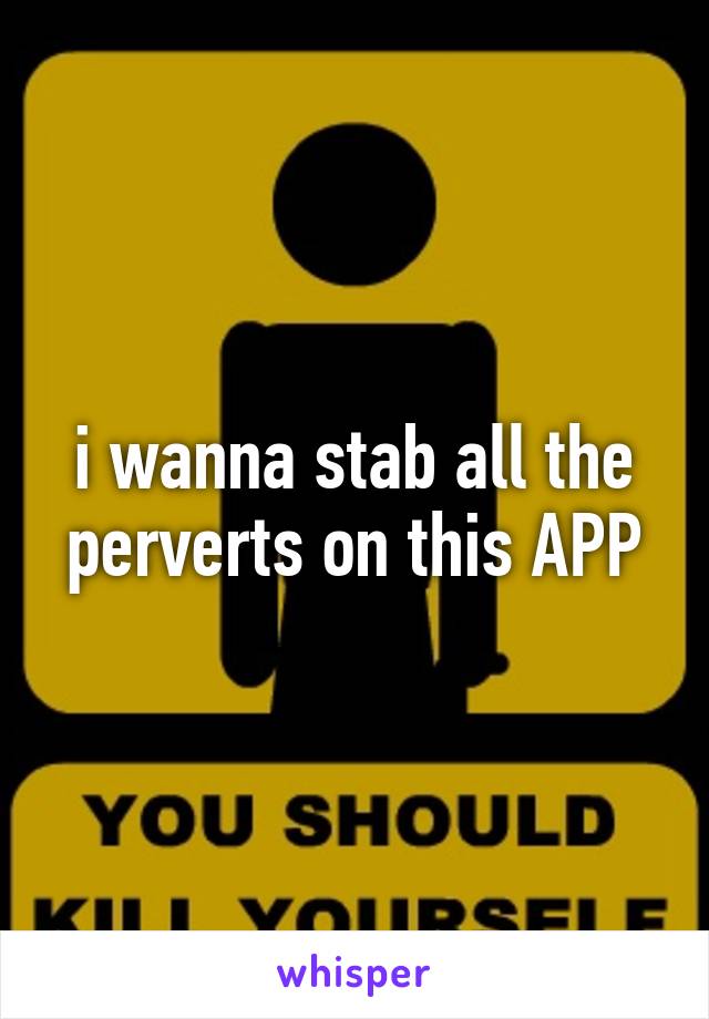 i wanna stab all the perverts on this APP