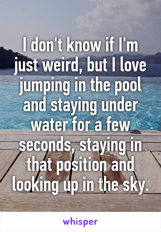 I don't know if I'm just weird, but I love jumping in the pool and staying under water for a few seconds, staying in that position and looking up in the sky.