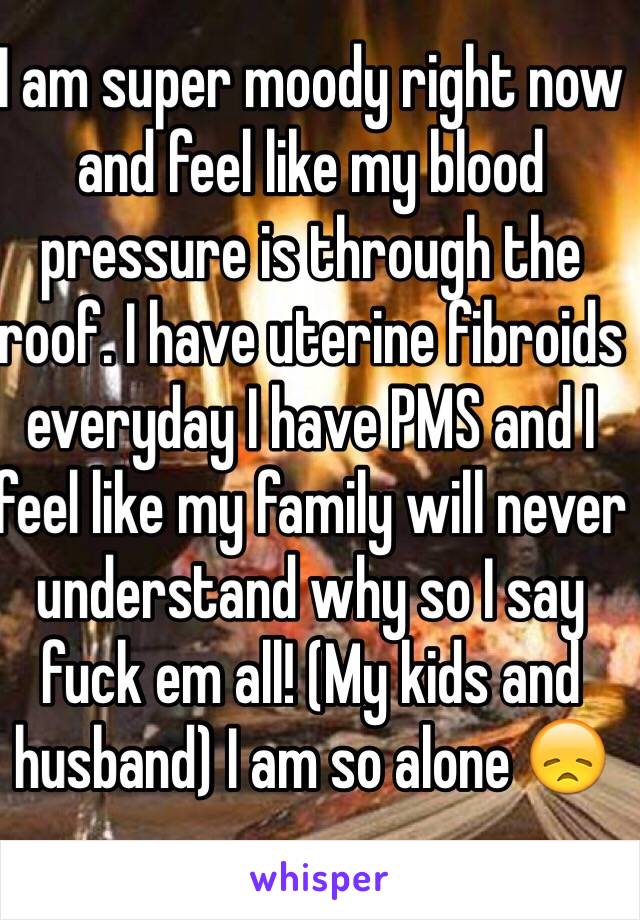 I am super moody right now and feel like my blood pressure is through the roof. I have uterine fibroids everyday I have PMS and I feel like my family will never understand why so I say fuck em all! (My kids and husband) I am so alone 😞