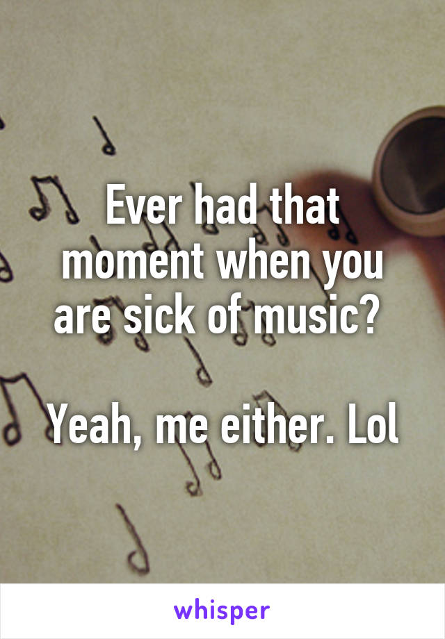 Ever had that moment when you are sick of music? 

Yeah, me either. Lol