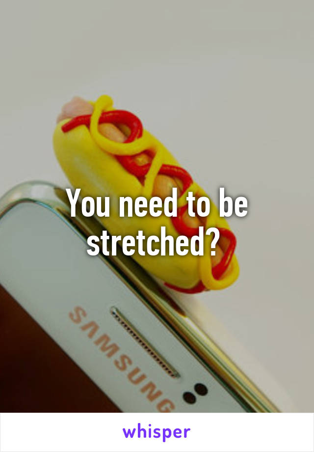 You need to be stretched? 