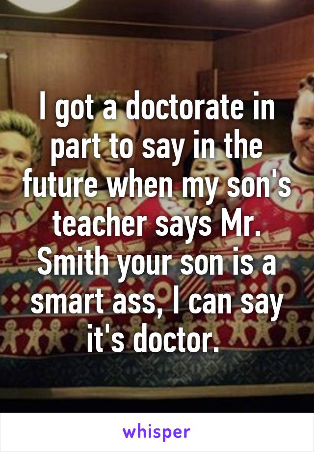 I got a doctorate in part to say in the future when my son's teacher says Mr. Smith your son is a smart ass, I can say it's doctor. 