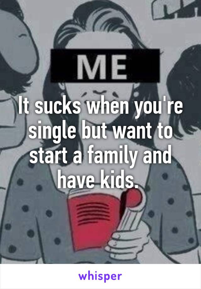 It sucks when you're single but want to start a family and have kids. 