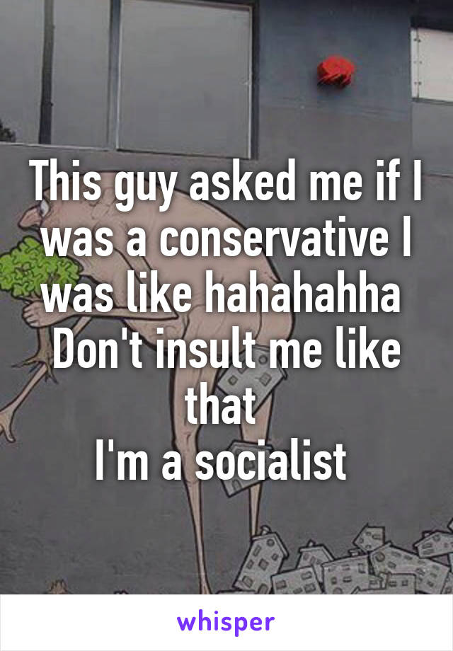 This guy asked me if I was a conservative I was like hahahahha 
Don't insult me like that 
I'm a socialist 