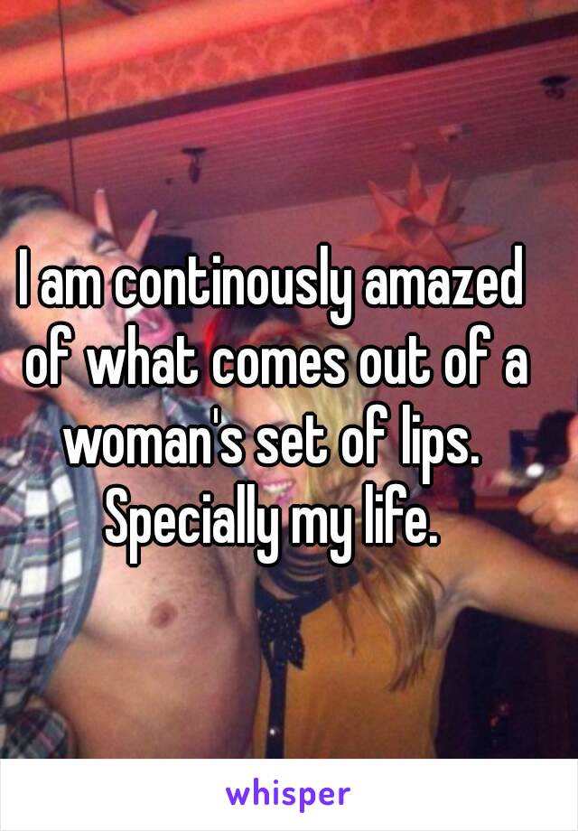 I am continously amazed of what comes out of a woman's set of lips.  Specially my life. 