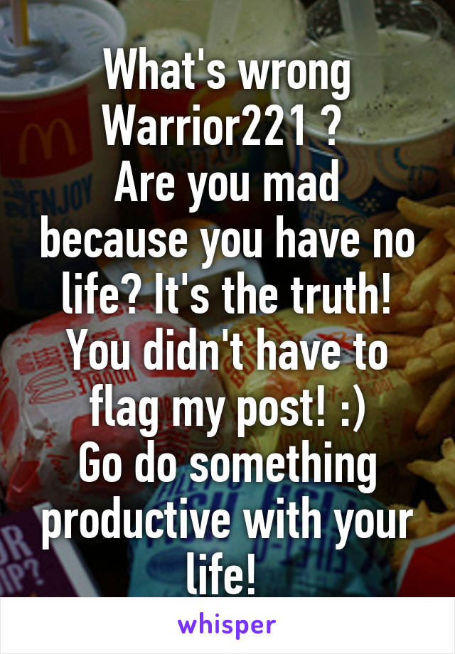 What's wrong Warrior221 ? 
Are you mad because you have no life? It's the truth! You didn't have to flag my post! :)
Go do something productive with your life! 