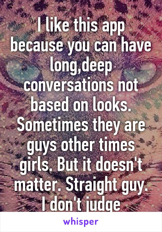 I like this app because you can have long,deep conversations not based on looks. Sometimes they are guys other times girls. But it doesn't matter. Straight guy. I don't judge