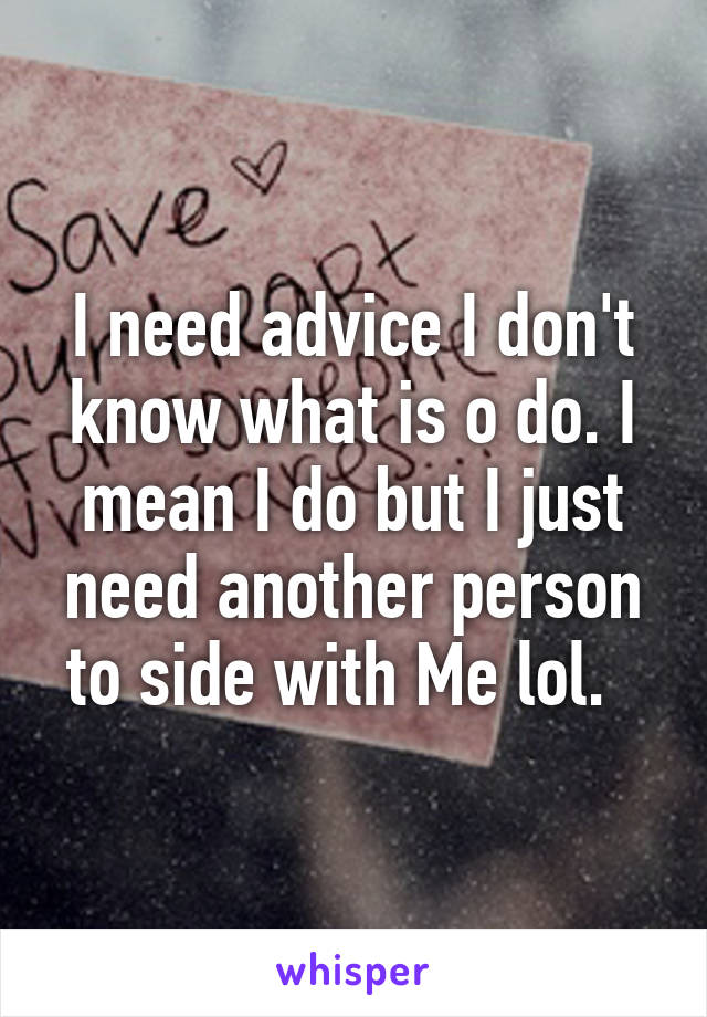 I need advice I don't know what is o do. I mean I do but I just need another person to side with Me lol.  