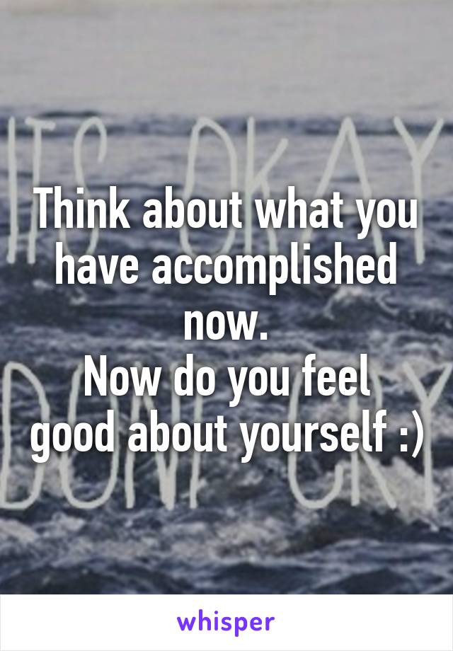 Think about what you have accomplished now.
Now do you feel good about yourself :)
