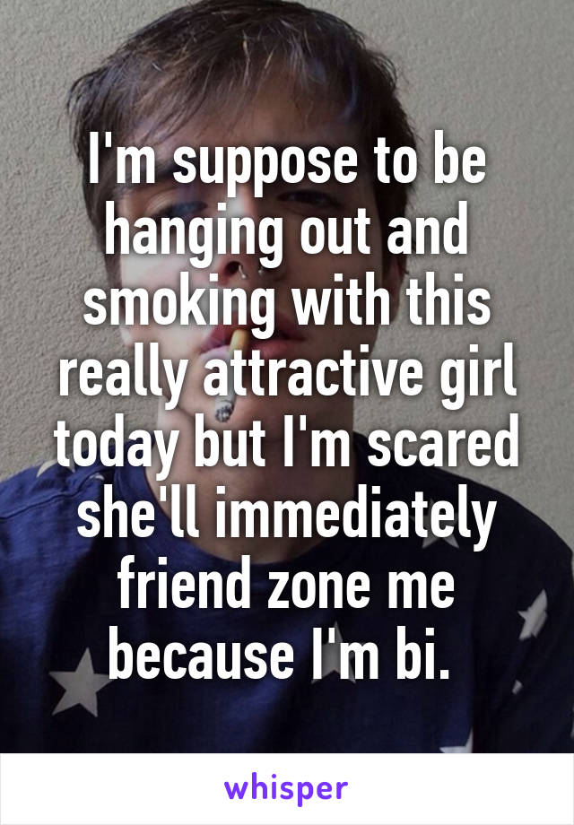 I'm suppose to be hanging out and smoking with this really attractive girl today but I'm scared she'll immediately friend zone me because I'm bi. 