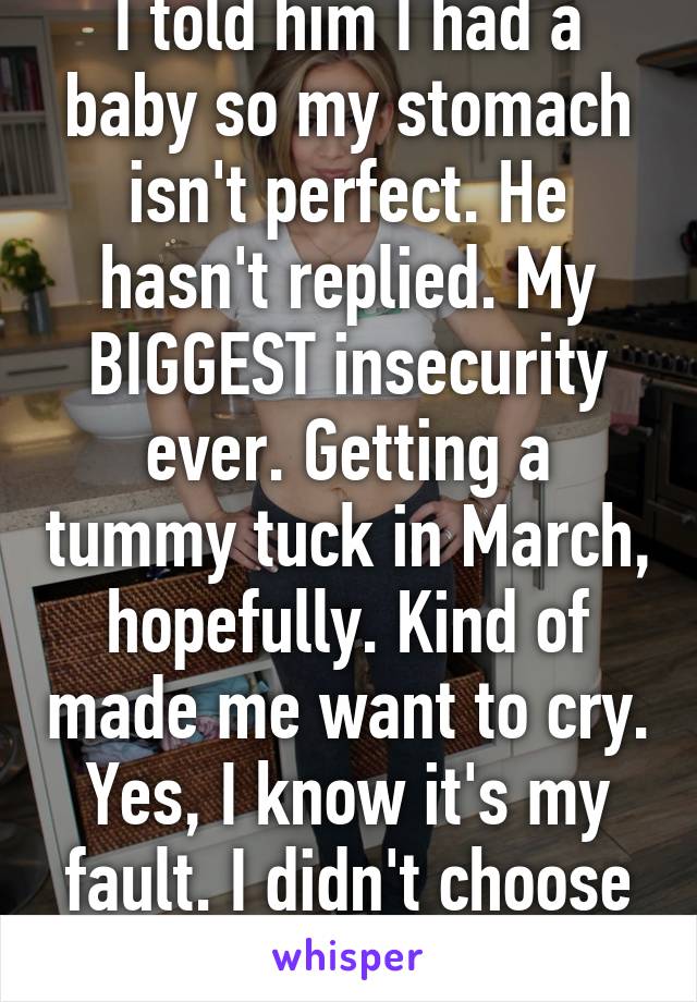 I told him I had a baby so my stomach isn't perfect. He hasn't replied. My BIGGEST insecurity ever. Getting a tummy tuck in March, hopefully. Kind of made me want to cry. Yes, I know it's my fault. I didn't choose abortion. I'm an idiot.