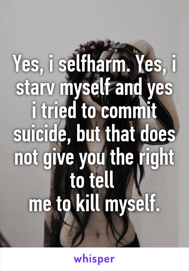 Yes, i selfharm. Yes, i starv myself and yes i tried to commit suicide, but that does not give you the right to tell 
me to kill myself.