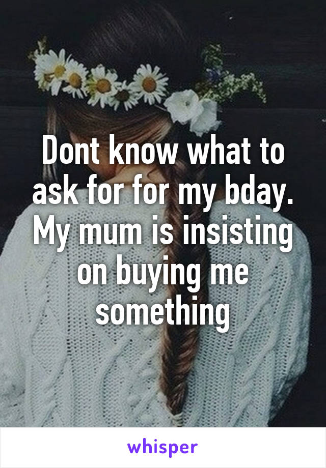 Dont know what to ask for for my bday. My mum is insisting on buying me something