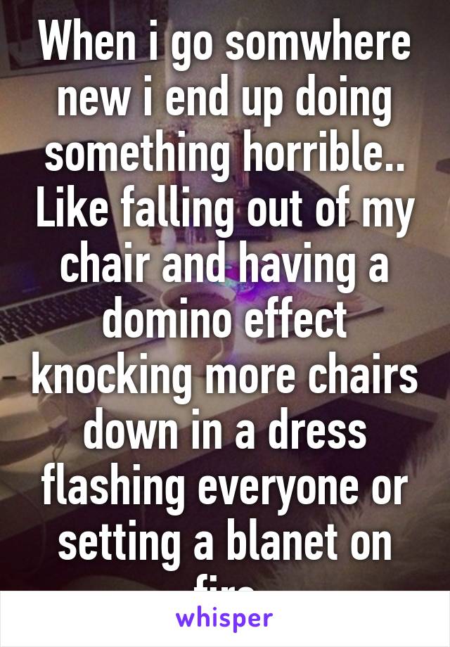 When i go somwhere new i end up doing something horrible.. Like falling out of my chair and having a domino effect knocking more chairs down in a dress flashing everyone or setting a blanet on fire