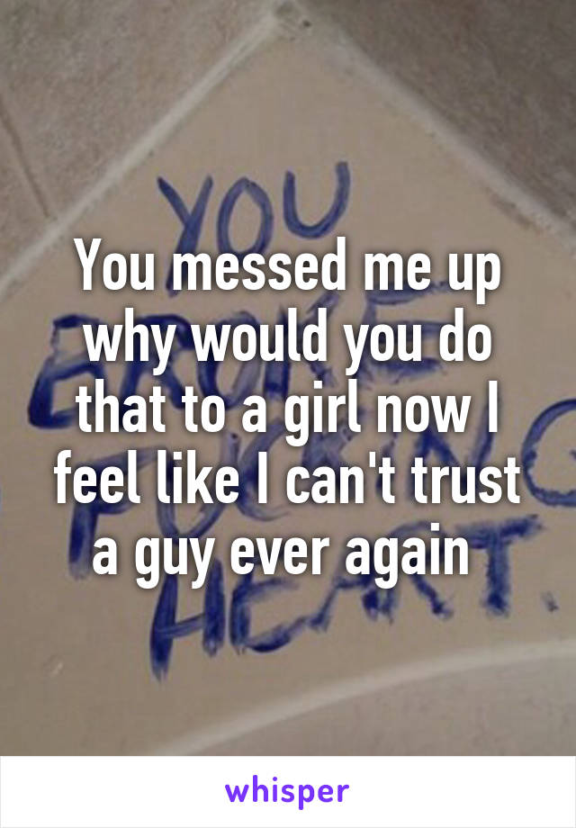 You messed me up why would you do that to a girl now I feel like I can't trust a guy ever again 