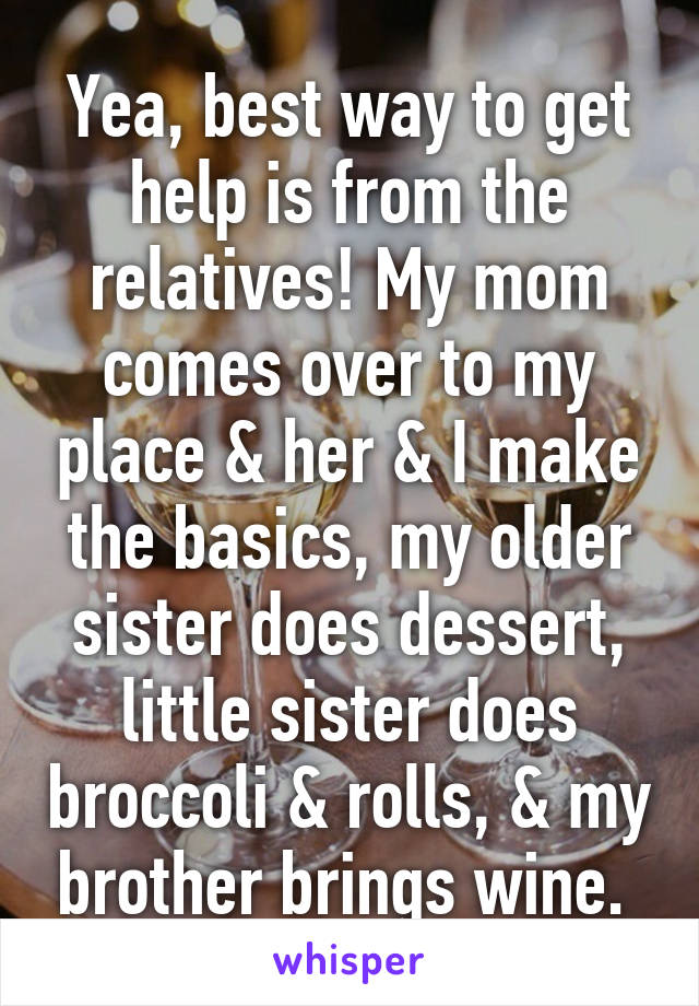 Yea, best way to get help is from the relatives! My mom comes over to my place & her & I make the basics, my older sister does dessert, little sister does broccoli & rolls, & my brother brings wine. 