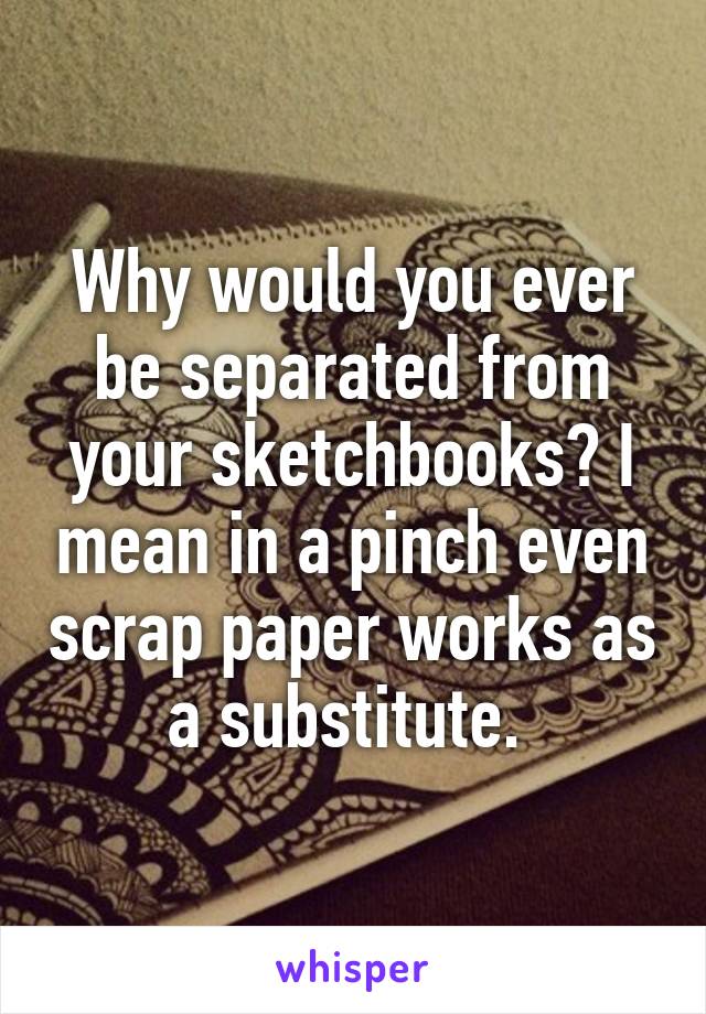 Why would you ever be separated from your sketchbooks? I mean in a pinch even scrap paper works as a substitute. 