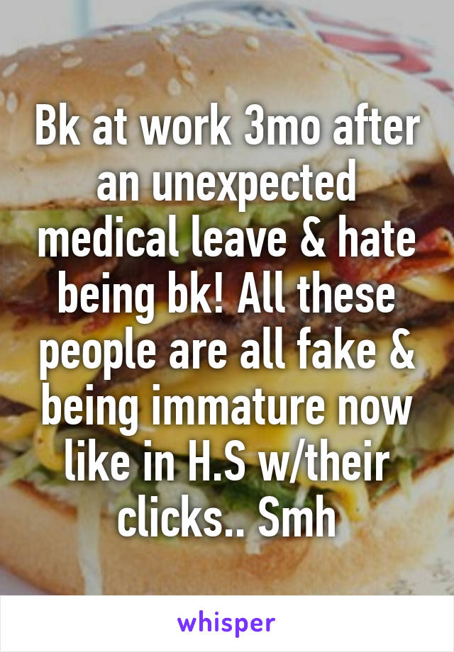 Bk at work 3mo after an unexpected medical leave & hate being bk! All these people are all fake & being immature now like in H.S w/their clicks.. Smh